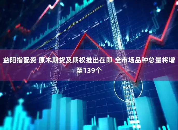 益阳指配资 原木期货及期权推出在即 全市场品种总量将增至139个