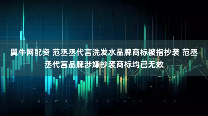 翼牛网配资 范丞丞代言洗发水品牌商标被指抄袭 范丞丞代言品牌涉嫌抄袭商标均已无效