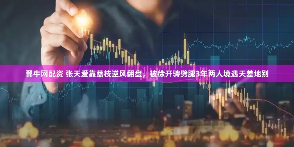 翼牛网配资 张天爱靠荔枝逆风翻盘，被徐开骋劈腿3年两人境遇天差地别