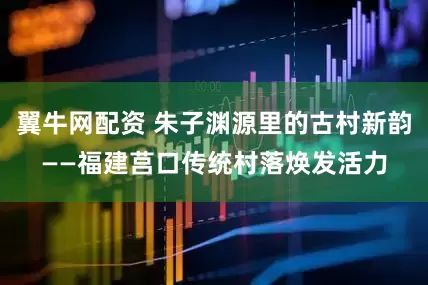 翼牛网配资 朱子渊源里的古村新韵——福建莒口传统村落焕发活力
