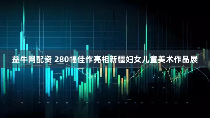 益牛网配资 280幅佳作亮相新疆妇女儿童美术作品展