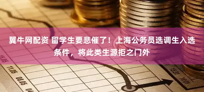翼牛网配资 留学生要悲催了！上海公务员选调生入选条件，将此类生源拒之门外