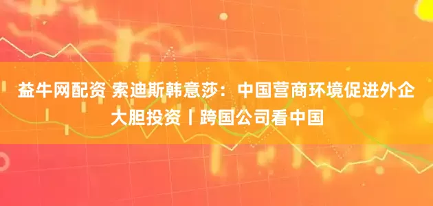 益牛网配资 索迪斯韩意莎：中国营商环境促进外企大胆投资丨跨国公司看中国