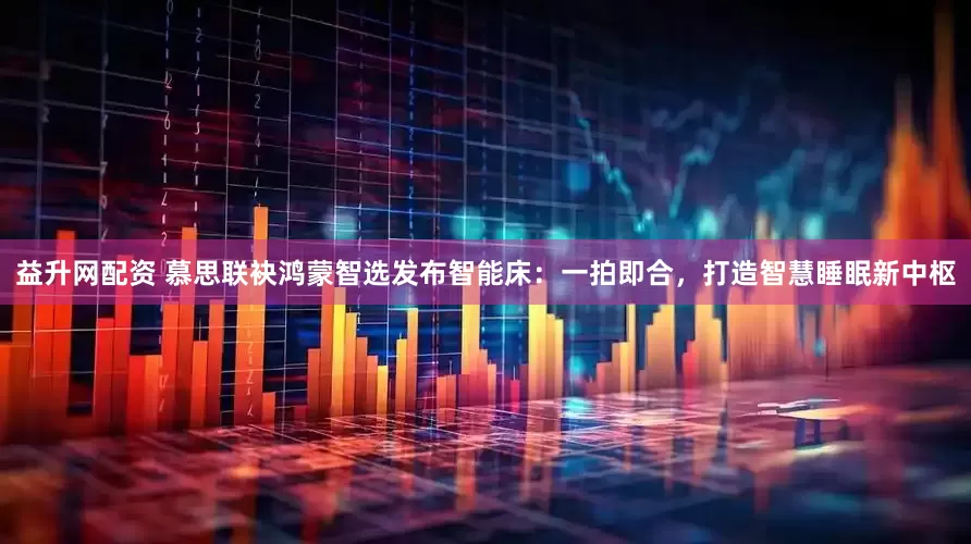益升网配资 慕思联袂鸿蒙智选发布智能床：一拍即合，打造智慧睡眠新中枢