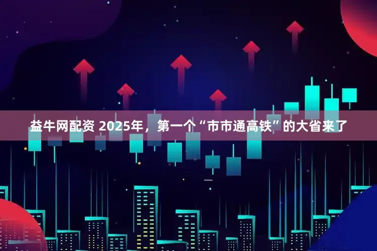 益牛网配资 2025年，第一个“市市通高铁”的大省来了