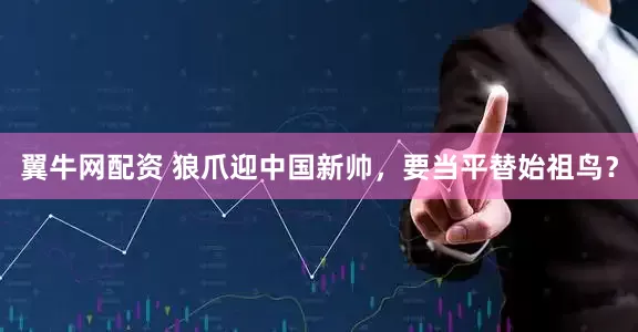 翼牛网配资 狼爪迎中国新帅，要当平替始祖鸟？