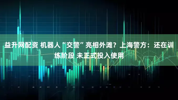 益升网配资 机器人“交警”亮相外滩？上海警方：还在训练阶段 未正式投入使用